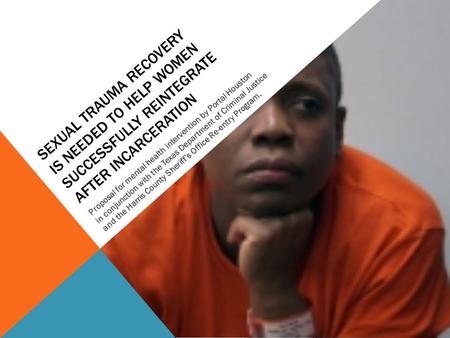 SEXUAL TRAUMA RECOVERY IS NEEDED TO HELP WOMEN SUCCESSFULLY REINTEGRATE AFTER INCARCERATION Proposal for mental health intervention by Portal Houston in.