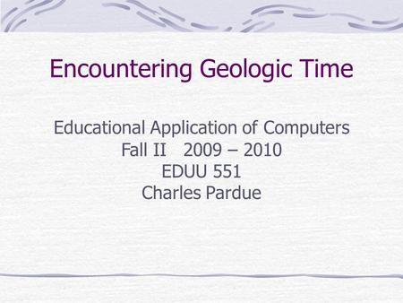 Encountering Geologic Time Educational ApplicationsEducational Applications Educational Application of Computers Fall II 2009 – 2010 EDUU 551 Charles Pardue.