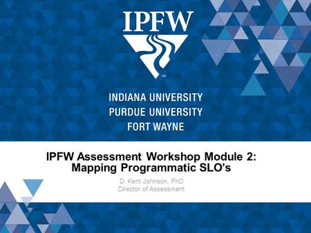 IPFW Assessment Workshop Module 2: Mapping Programmatic SLO’s D. Kent Johnson, PhD Director of Assessment.