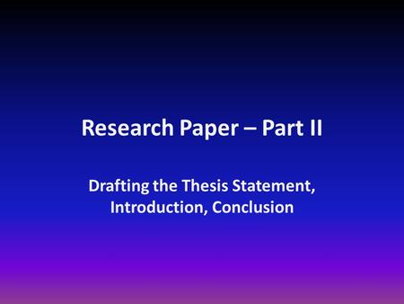 Research Paper – Part II Drafting the Thesis Statement, Introduction, Conclusion.