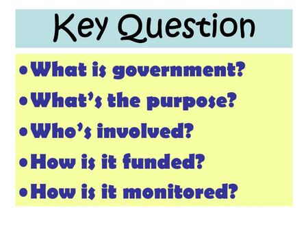 Key Question What is government? What’s the purpose? Who’s involved? How is it funded? How is it monitored?