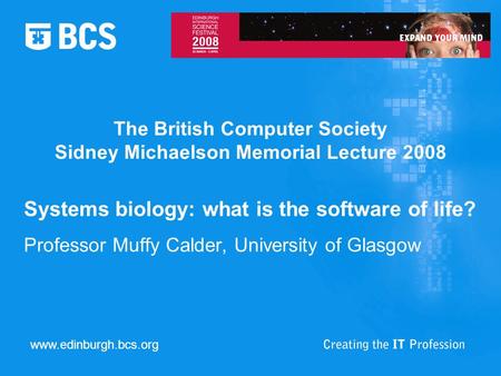 The British Computer Society Sidney Michaelson Memorial Lecture 2008 Systems biology: what is the software of life? Professor Muffy Calder, University.