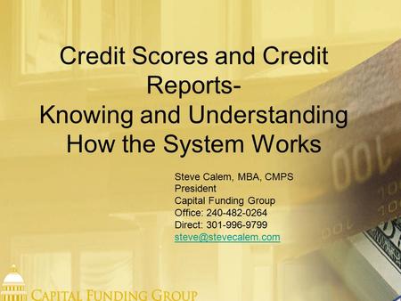 Credit Scores and Credit Reports- Knowing and Understanding How the System Works Steve Calem, MBA, CMPS President Capital Funding Group Office: 240-482-0264.