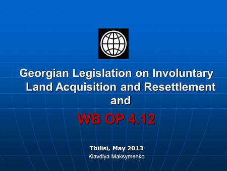 Georgian Legislation on Involuntary Land Acquisition and Resettlement and WB OP 4.12 Tbilisi, May 2013 Klavdiya Maksymenko.