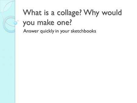 What is a collage? Why would you make one? Answer quickly in your sketchbooks.