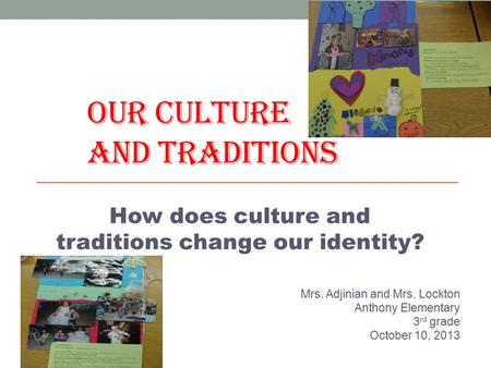 OUR CULTURE AND TRADITIONS Mrs. Adjinian and Mrs. Lockton Anthony Elementary 3 rd grade October 10, 2013 How does culture and traditions change our identity?