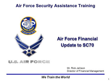 1 We Train the World Air Force Financial Update to SC70 Air Force Security Assistance Training Mr. Rick Jellison Director of Financial Management.