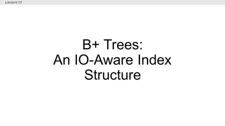 B+ Trees: An IO-Aware Index Structure Lecture 13.