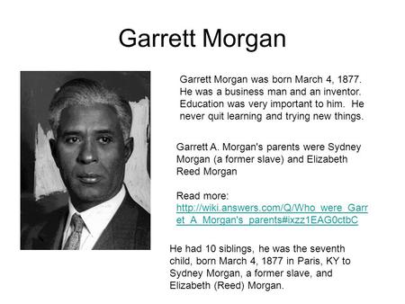 Garrett Morgan Garrett Morgan was born March 4, 1877. He was a business man and an inventor. Education was very important to him. He never quit learning.