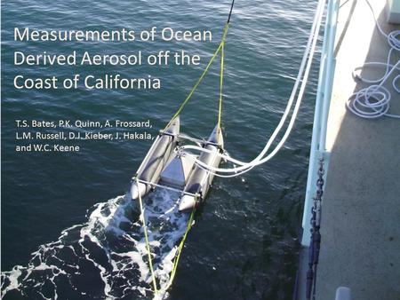 Measurements of Ocean Derived Aerosol off the Coast of California T.S. Bates, P.K. Quinn, A. Frossard, L.M. Russell, D.J. Kieber, J. Hakala, and W.C. Keene.