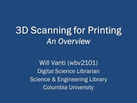 3D Scanning for Printing 3D Scanning for Printing An Overview Will Vanti (wbv2101) Digital Science Librarian Science & Engineering Library Columbia University.