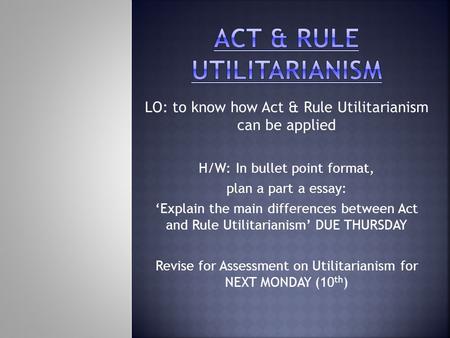 LO: to know how Act & Rule Utilitarianism can be applied H/W: In bullet point format, plan a part a essay: ‘Explain the main differences between Act and.