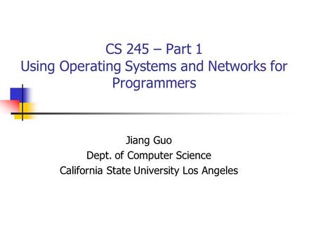 CS 245 – Part 1 Using Operating Systems and Networks for Programmers Jiang Guo Dept. of Computer Science California State University Los Angeles.