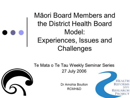 Māori Board Members and the District Health Board Model: Experiences, Issues and Challenges Te Mata o Te Tau Weekly Seminar Series 27 July 2006 Dr Amohia.