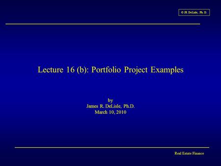 Real Estate Finance © JR DeLisle, Ph. D. Lecture 16 (b): Portfolio Project Examples by James R. DeLisle, Ph.D. March 10, 2010.