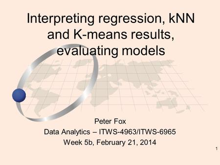 1 Peter Fox Data Analytics – ITWS-4963/ITWS-6965 Week 5b, February 21, 2014 Interpreting regression, kNN and K-means results, evaluating models.