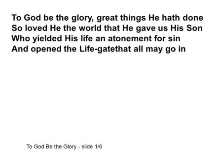 To God be the glory, great things He hath done So loved He the world that He gave us His Son Who yielded His life an atonement for sin And opened the Life-gatethat.