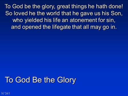 To God Be the Glory N°341 To God be the glory, great things he hath done! So loved he the world that he gave us his Son, who yielded his life an atonement.