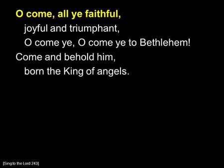 O come, all ye faithful, joyful and triumphant, O come ye, O come ye to Bethlehem! Come and behold him, born the King of angels. [Sing to the Lord 243]