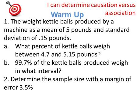 Warm Up I can determine causation versus association 1. The weight kettle balls produced by a machine as a mean of 5 pounds and standard deviation of.15.