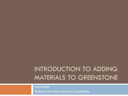 INTRODUCTION TO ADDING MATERIALS TO GREENSTONE Heidi Pettitt Technical Services Librarian Candidate.