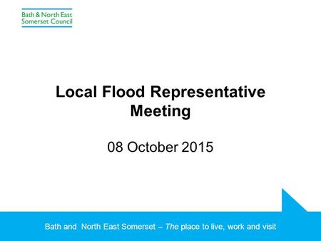 Bath and North East Somerset – The place to live, work and visit Local Flood Representative Meeting 08 October 2015.