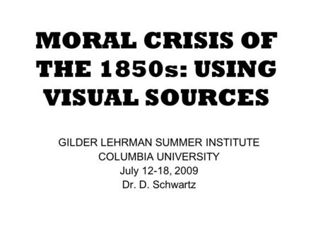 MORAL CRISIS OF THE 1850s: USING VISUAL SOURCES GILDER LEHRMAN SUMMER INSTITUTE COLUMBIA UNIVERSITY July 12-18, 2009 Dr. D. Schwartz.