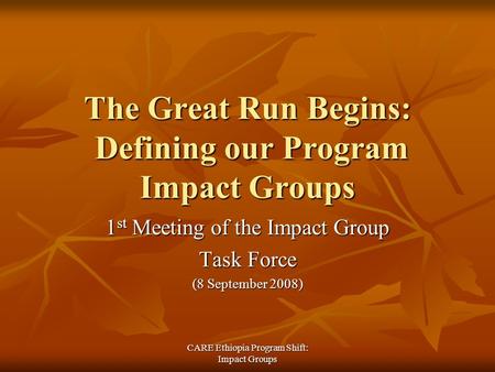 CARE Ethiopia Program Shift: Impact Groups The Great Run Begins: Defining our Program Impact Groups 1 st Meeting of the Impact Group Task Force (8 September.