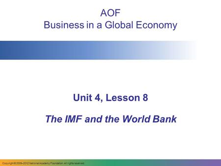 AOF Business in a Global Economy Unit 4, Lesson 8 The IMF and the World Bank Copyright © 2009–2012 National Academy Foundation. All rights reserved.