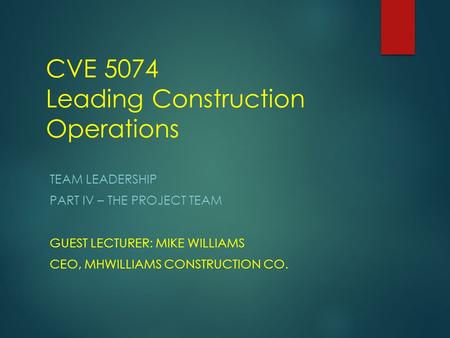 CVE 5074 Leading Construction Operations TEAM LEADERSHIP PART IV – THE PROJECT TEAM GUEST LECTURER: MIKE WILLIAMS CEO, MHWILLIAMS CONSTRUCTION CO.