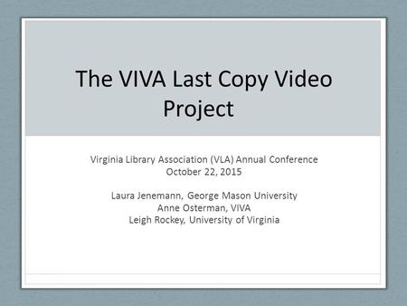 The VIVA Last Copy Video Project Virginia Library Association (VLA) Annual Conference October 22, 2015 Laura Jenemann, George Mason University Anne Osterman,