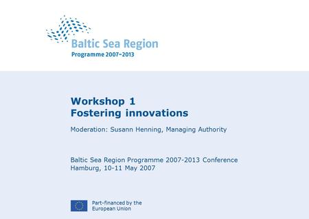 Part-financed by the European Union Workshop 1 Fostering innovations Moderation: Susann Henning, Managing Authority Baltic Sea Region Programme 2007-2013.