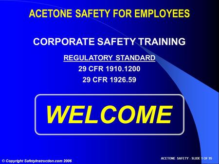 ACETONE SAFETY - SLIDE 1 OF 95 © Copyright SafetyInstruction.com 2006 WELCOME ACETONE SAFETY FOR EMPLOYEES CORPORATE SAFETY TRAINING REGULATORY STANDARD.