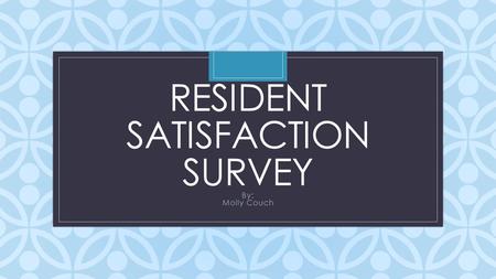 C RESIDENT SATISFACTION SURVEY By: Molly Couch. Reasoning and Information: We wanted to figure out if there is anything we can improve upon. Wanted to.