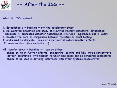 Alain Blondel -- After the ISS -- What did ISS achieve? 1. Established a « baseline » for the accelerator study 2. Rejuvenated simulation and study of.