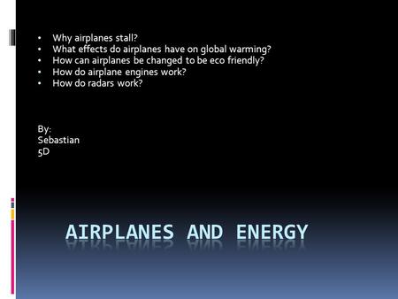 Why airplanes stall? What effects do airplanes have on global warming? How can airplanes be changed to be eco friendly? How do airplane engines work? How.