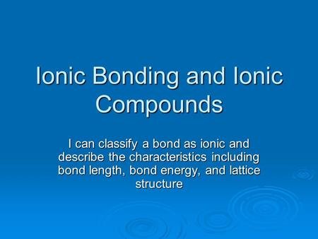 Ionic Bonding and Ionic Compounds I can classify a bond as ionic and describe the characteristics including bond length, bond energy, and lattice structure.