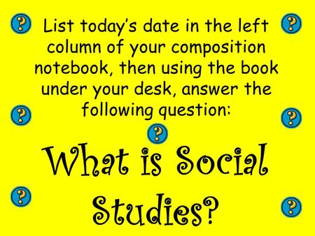 List today’s date in the left column of your composition notebook, then using the book under your desk, answer the following question: What is Social Studies?