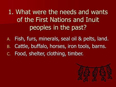 1. What were the needs and wants of the First Nations and Inuit peoples in the past? A. Fish, furs, minerals, seal oil & pelts, land. B. Cattle, buffalo,