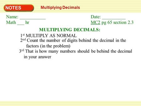 NOTES Multiplying Decimals MULTIPLYING DECIMALS: 1 st MULTIPLY AS NORMAL 2 nd Count the number of digits behind the decimal in the factors (in the problem)