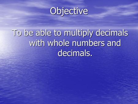 Objective To be able to multiply decimals with whole numbers and decimals.