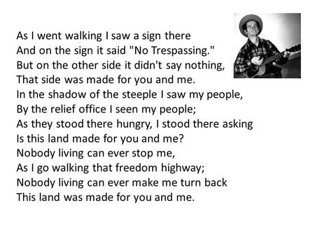 As I went walking I saw a sign there And on the sign it said No Trespassing. But on the other side it didn't say nothing, That side was made for you.