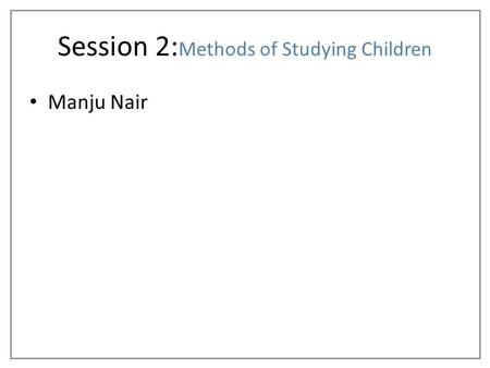 Manju Nair Session 2: Methods of Studying Children.