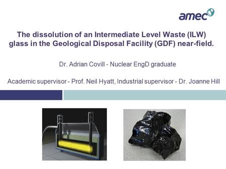 The dissolution of an Intermediate Level Waste (ILW) glass in the Geological Disposal Facility (GDF) near-field. Dr. Adrian Covill - Nuclear EngD graduate.