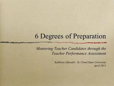 6 Degrees of Preparation Mentoring Teacher Candidates through the Teacher Performance Assessment Kathleen Ofstedal - St. Cloud State University April 2011.