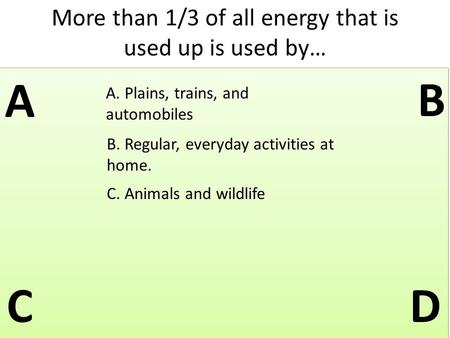 More than 1/3 of all energy that is used up is used by… A B C D A. Plains, trains, and automobiles B. Regular, everyday activities at home. C. Animals.