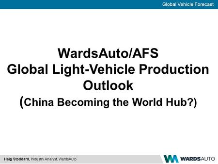 Global Vehicle Forecast Haig Stoddard, Industry Analyst, WardsAuto WardsAuto/AFS Global Light-Vehicle Production Outlook ( China Becoming the World Hub?)