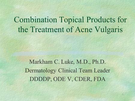 1 Markham C. Luke, M.D., Ph.D. Dermatology Clinical Team Leader DDDDP, ODE V, CDER, FDA Combination Topical Products for the Treatment of Acne Vulgaris.