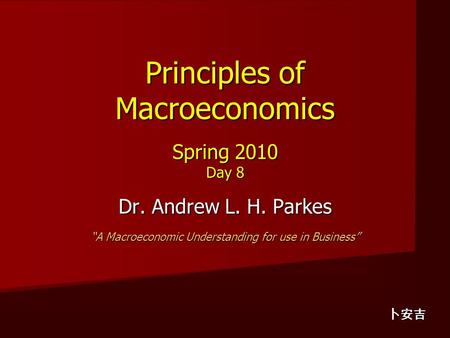 Principles of Macroeconomics Spring 2010 Day 8 Dr. Andrew L. H. Parkes “A Macroeconomic Understanding for use in Business” 卜安吉.