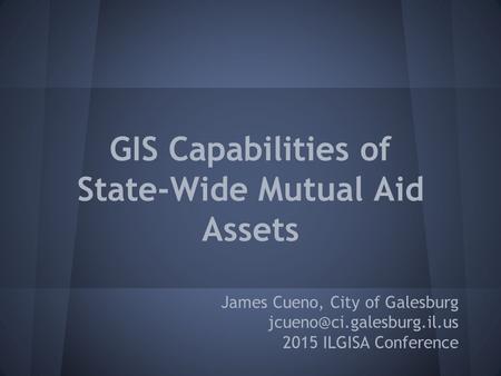 GIS Capabilities of State-Wide Mutual Aid Assets James Cueno, City of Galesburg 2015 ILGISA Conference.